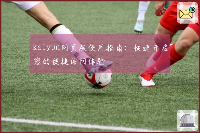 kaiyun网页版使用指南：快速开启您的便捷访问体验
