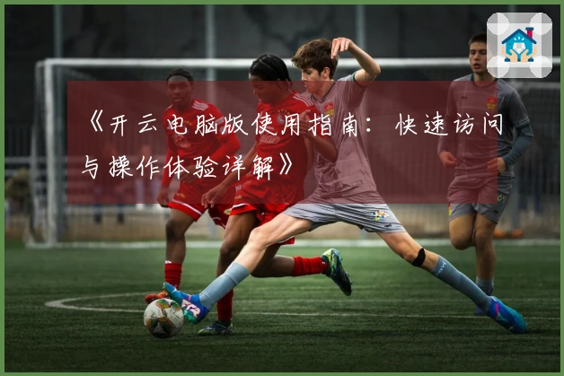 《开云电脑版使用指南：快速访问与操作体验详解》